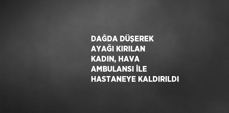 DAĞDA DÜŞEREK AYAĞI KIRILAN KADIN, HAVA AMBULANSI İLE HASTANEYE KALDIRILDI