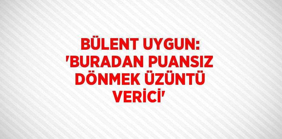 BÜLENT UYGUN: 'BURADAN PUANSIZ DÖNMEK ÜZÜNTÜ VERİCİ'