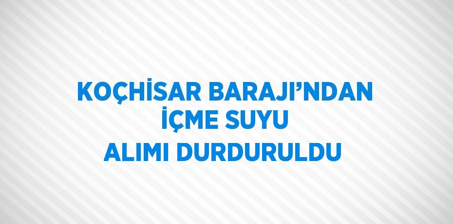 KOÇHİSAR BARAJI’NDAN İÇME SUYU ALIMI DURDURULDU