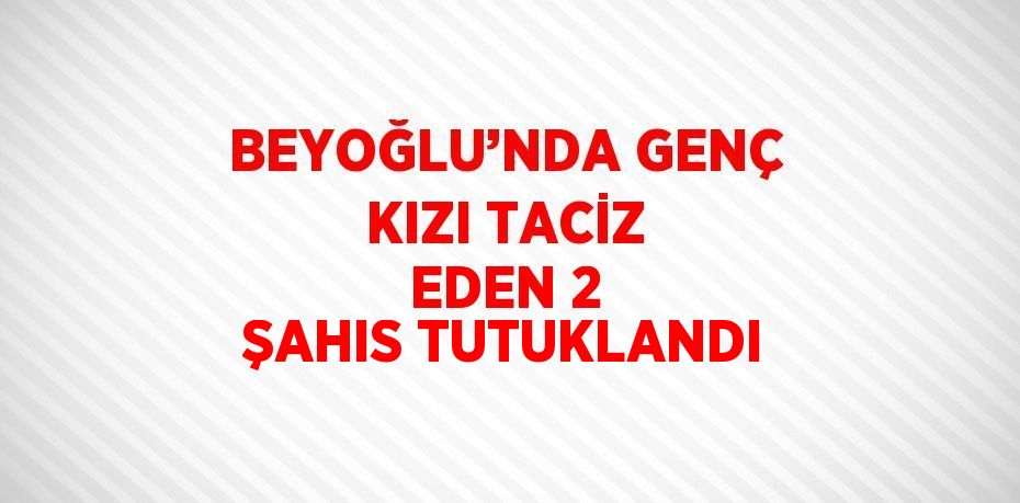 BEYOĞLU’NDA GENÇ KIZI TACİZ EDEN 2 ŞAHIS TUTUKLANDI