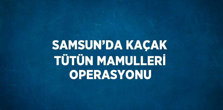 SAMSUN’DA KAÇAK TÜTÜN MAMULLERİ OPERASYONU