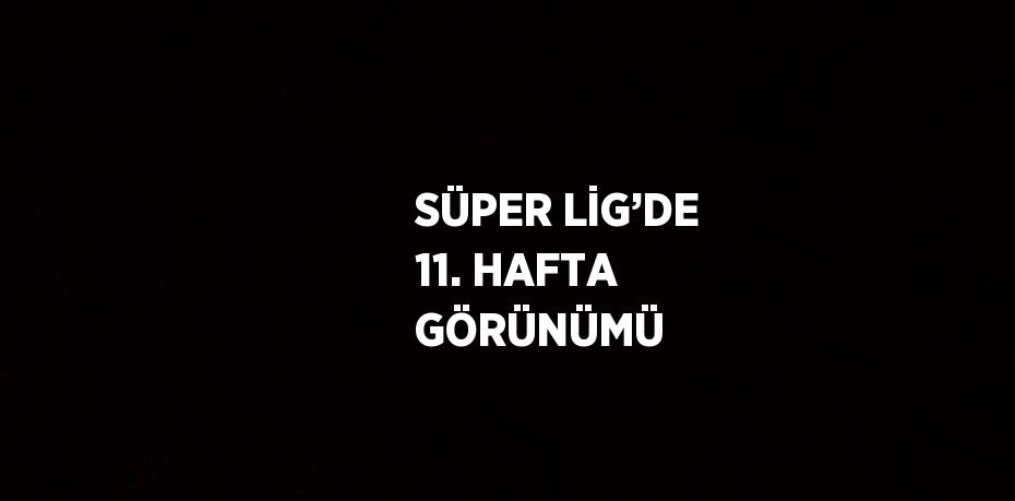 SÜPER LİG’DE 11. HAFTA GÖRÜNÜMÜ