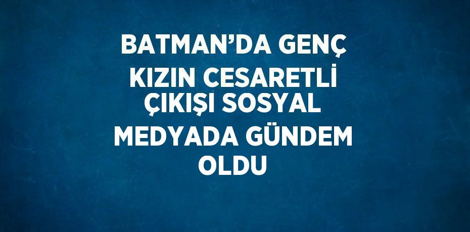 BATMAN’DA GENÇ KIZIN CESARETLİ ÇIKIŞI SOSYAL MEDYADA GÜNDEM OLDU