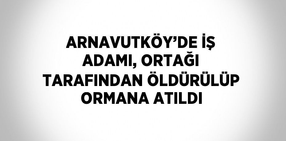 ARNAVUTKÖY’DE İŞ ADAMI, ORTAĞI TARAFINDAN ÖLDÜRÜLÜP ORMANA ATILDI