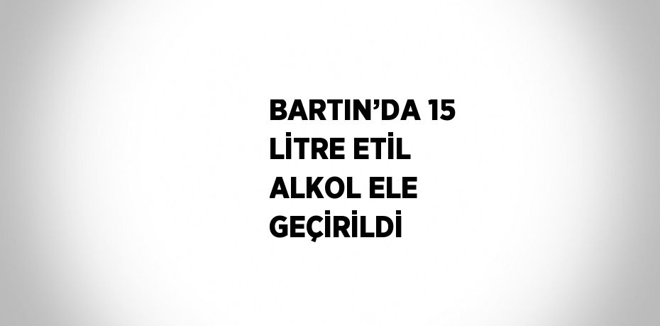 BARTIN’DA 15 LİTRE ETİL ALKOL ELE GEÇİRİLDİ