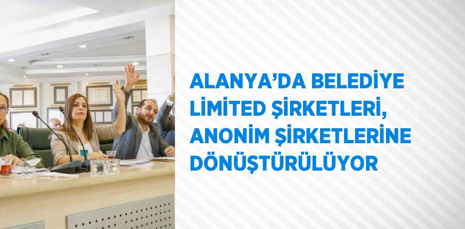 ALANYA’DA BELEDİYE LİMİTED ŞİRKETLERİ, ANONİM ŞİRKETLERİNE DÖNÜŞTÜRÜLÜYOR