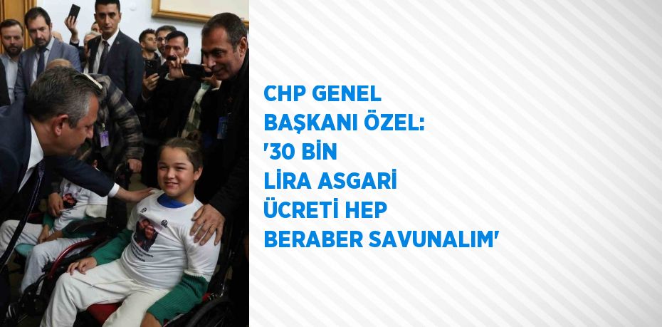 CHP GENEL BAŞKANI ÖZEL: '30 BİN LİRA ASGARİ ÜCRETİ HEP BERABER SAVUNALIM'