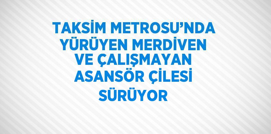 TAKSİM METROSU’NDA YÜRÜYEN MERDİVEN VE ÇALIŞMAYAN ASANSÖR ÇİLESİ SÜRÜYOR