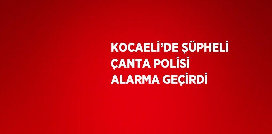 KOCAELİ’DE ŞÜPHELİ ÇANTA POLİSİ ALARMA GEÇİRDİ