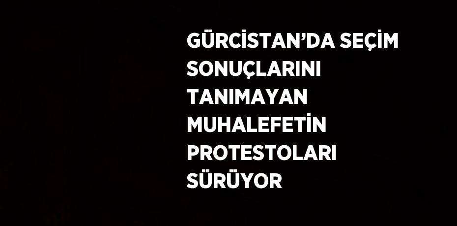 GÜRCİSTAN’DA SEÇİM SONUÇLARINI TANIMAYAN MUHALEFETİN PROTESTOLARI SÜRÜYOR