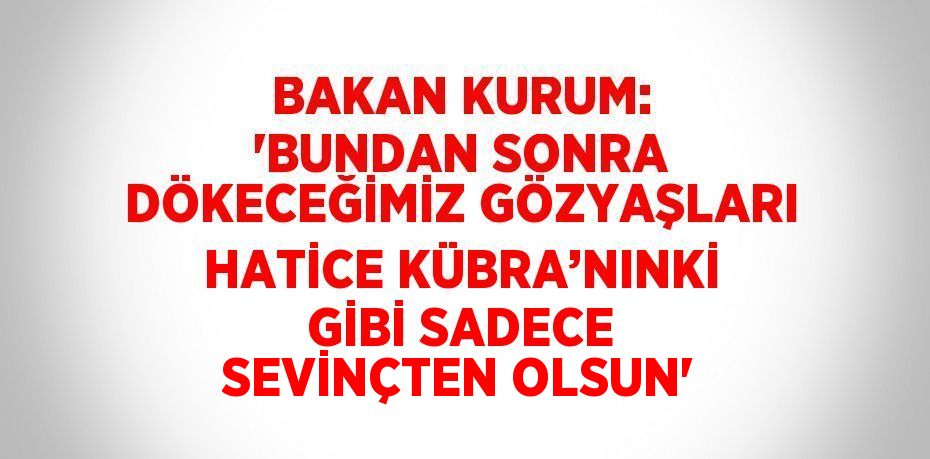 BAKAN KURUM: 'BUNDAN SONRA DÖKECEĞİMİZ GÖZYAŞLARI HATİCE KÜBRA’NINKİ GİBİ SADECE SEVİNÇTEN OLSUN'