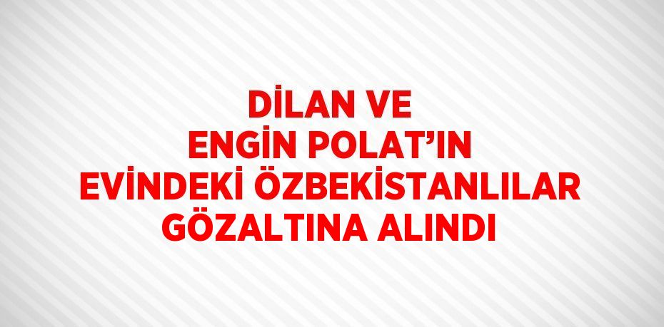 DİLAN VE ENGİN POLAT’IN EVİNDEKİ ÖZBEKİSTANLILAR GÖZALTINA ALINDI