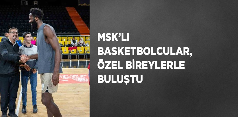 MSK’LI BASKETBOLCULAR, ÖZEL BİREYLERLE BULUŞTU