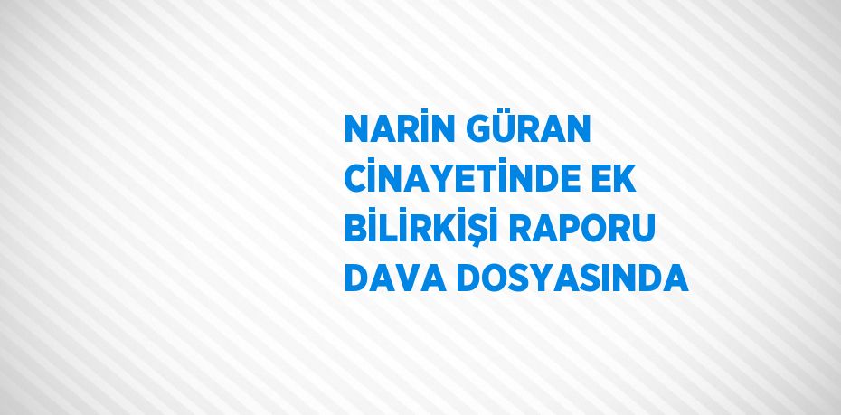 NARİN GÜRAN CİNAYETİNDE EK BİLİRKİŞİ RAPORU DAVA DOSYASINDA