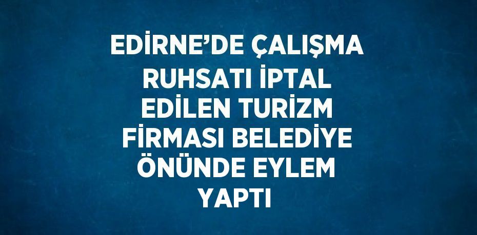 EDİRNE’DE ÇALIŞMA RUHSATI İPTAL EDİLEN TURİZM FİRMASI BELEDİYE ÖNÜNDE EYLEM YAPTI