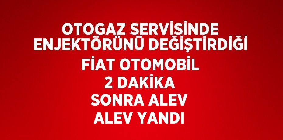 OTOGAZ SERVİSİNDE ENJEKTÖRÜNÜ DEĞİŞTİRDİĞİ FİAT OTOMOBİL 2 DAKİKA SONRA ALEV ALEV YANDI