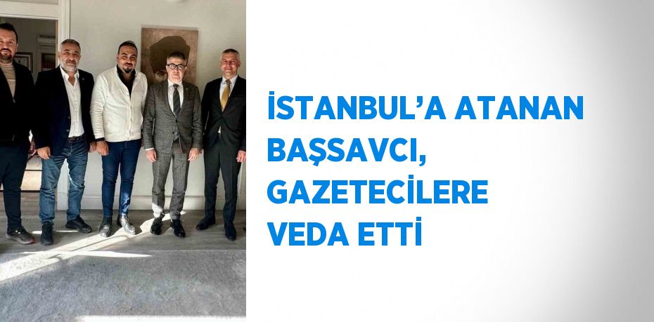 İSTANBUL’A ATANAN BAŞSAVCI, GAZETECİLERE VEDA ETTİ