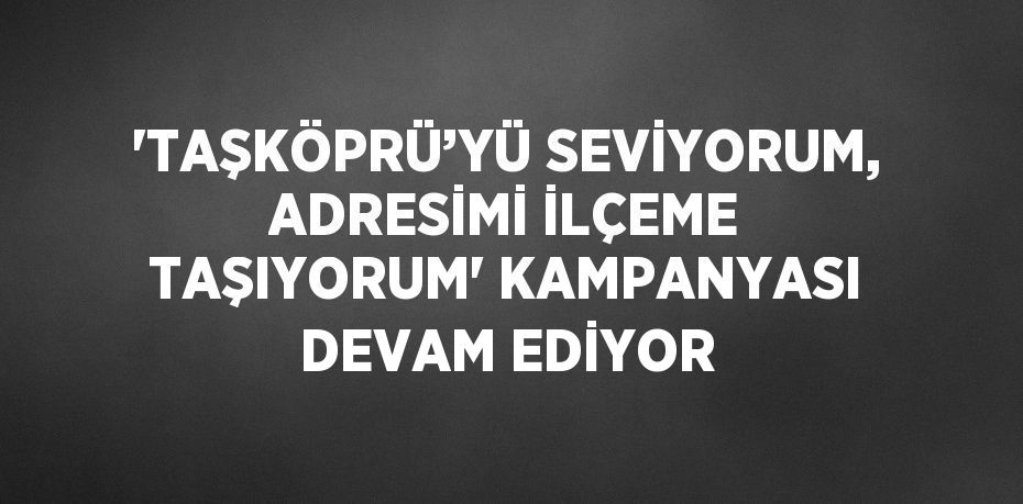 'TAŞKÖPRÜ’YÜ SEVİYORUM, ADRESİMİ İLÇEME TAŞIYORUM' KAMPANYASI DEVAM EDİYOR