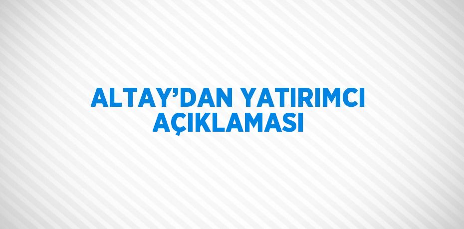 ALTAY’DAN YATIRIMCI AÇIKLAMASI