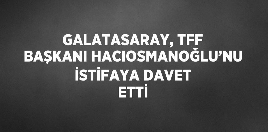 GALATASARAY, TFF BAŞKANI HACIOSMANOĞLU’NU İSTİFAYA DAVET ETTİ