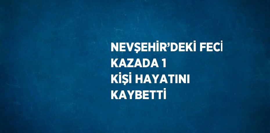 NEVŞEHİR’DEKİ FECİ KAZADA 1 KİŞİ HAYATINI KAYBETTİ