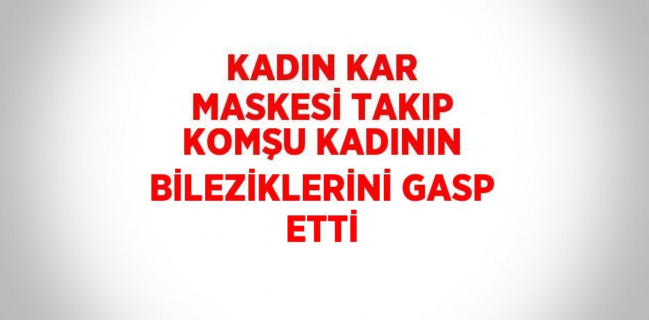 KADIN KAR MASKESİ TAKIP KOMŞU KADININ BİLEZİKLERİNİ GASP ETTİ