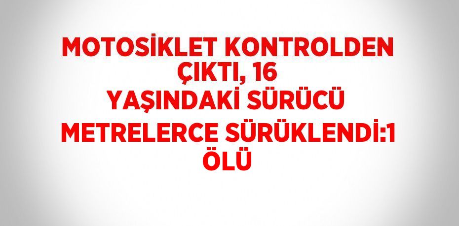 MOTOSİKLET KONTROLDEN ÇIKTI, 16 YAŞINDAKİ SÜRÜCÜ METRELERCE SÜRÜKLENDİ:1 ÖLÜ