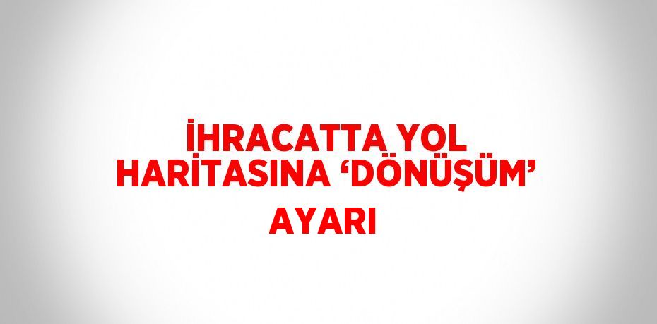 İHRACATTA YOL HARİTASINA ‘DÖNÜŞÜM’ AYARI