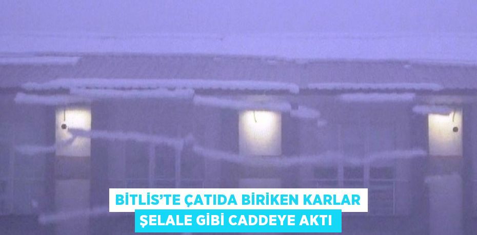 BİTLİS’TE ÇATIDA BİRİKEN KARLAR ŞELALE GİBİ CADDEYE AKTI