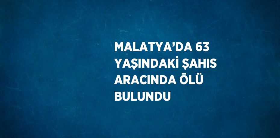 MALATYA’DA 63 YAŞINDAKİ ŞAHIS ARACINDA ÖLÜ BULUNDU