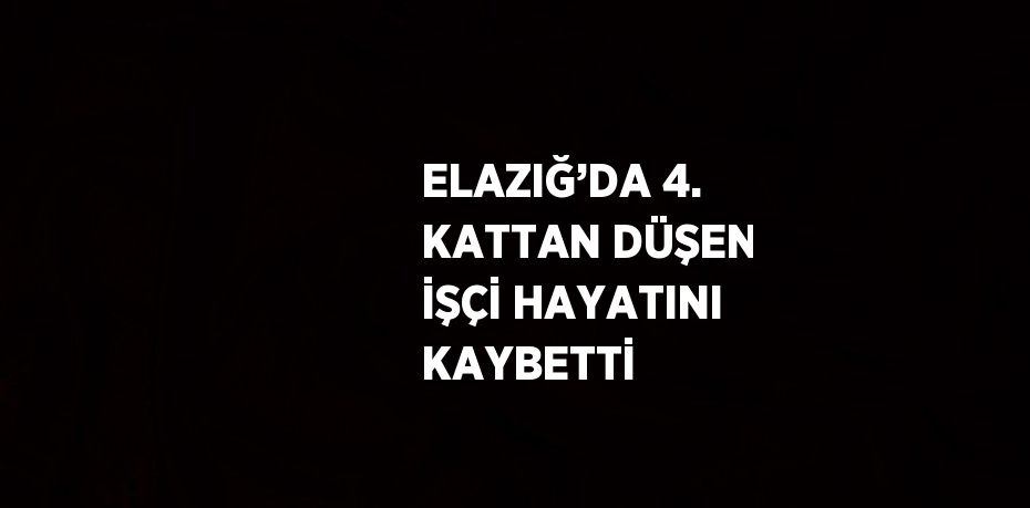 ELAZIĞ’DA 4. KATTAN DÜŞEN İŞÇİ HAYATINI KAYBETTİ