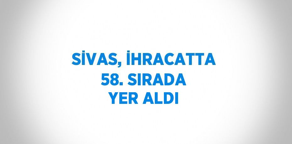 SİVAS, İHRACATTA 58. SIRADA YER ALDI