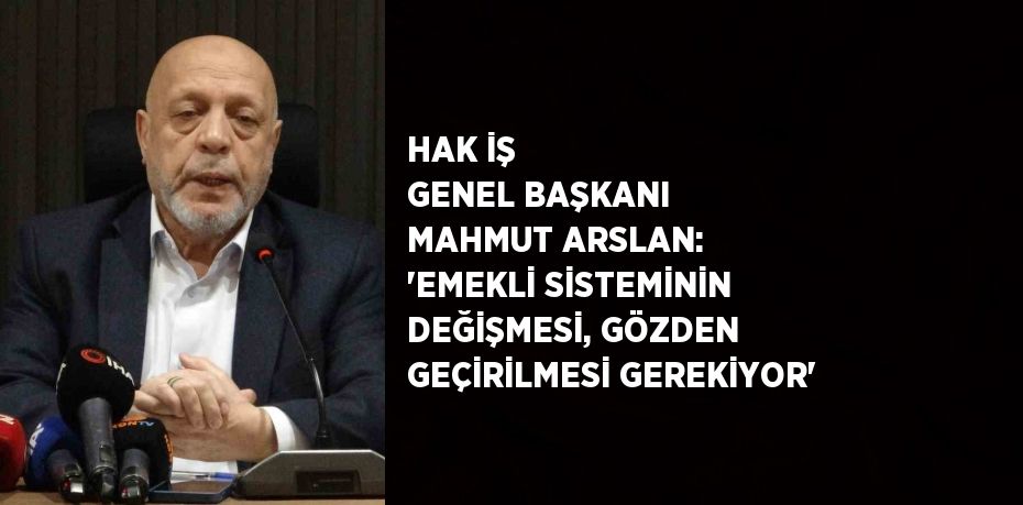 HAK İŞ GENEL BAŞKANI MAHMUT ARSLAN: 'EMEKLİ SİSTEMİNİN DEĞİŞMESİ, GÖZDEN GEÇİRİLMESİ GEREKİYOR'