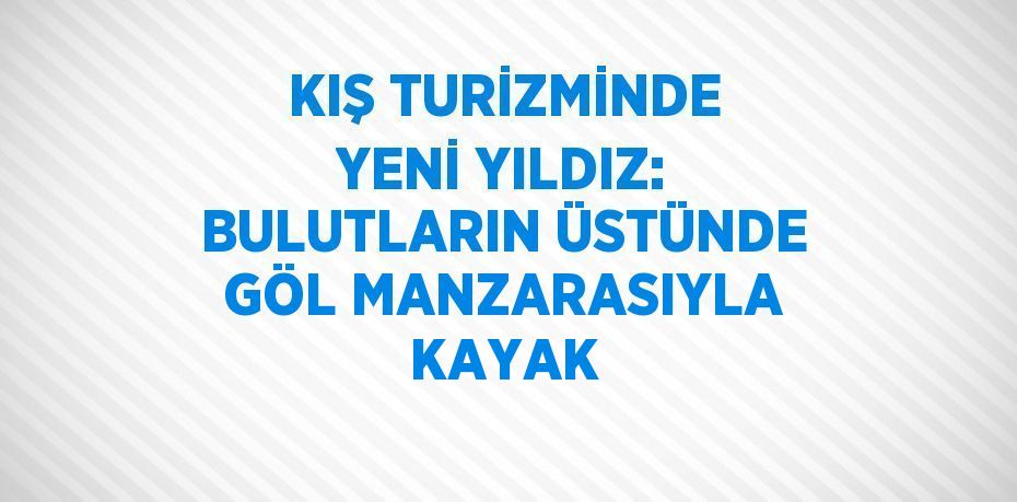 KIŞ TURİZMİNDE YENİ YILDIZ: BULUTLARIN ÜSTÜNDE GÖL MANZARASIYLA KAYAK