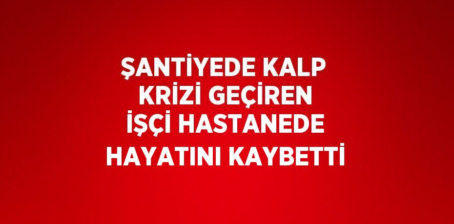 ŞANTİYEDE KALP KRİZİ GEÇİREN İŞÇİ HASTANEDE HAYATINI KAYBETTİ