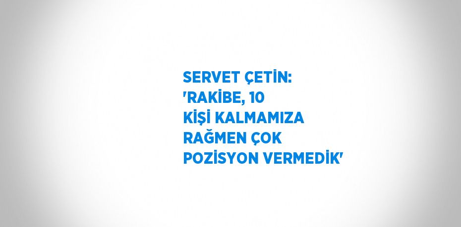 SERVET ÇETİN: 'RAKİBE, 10 KİŞİ KALMAMIZA RAĞMEN ÇOK POZİSYON VERMEDİK'