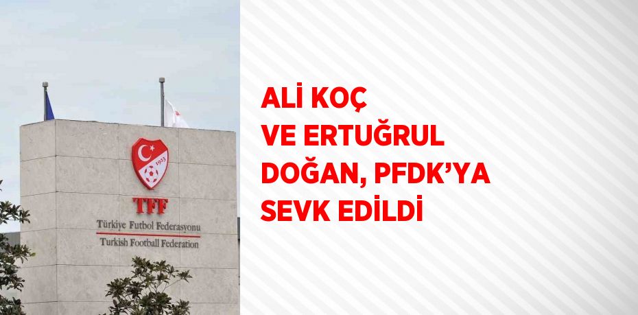 ALİ KOÇ VE ERTUĞRUL DOĞAN, PFDK’YA SEVK EDİLDİ