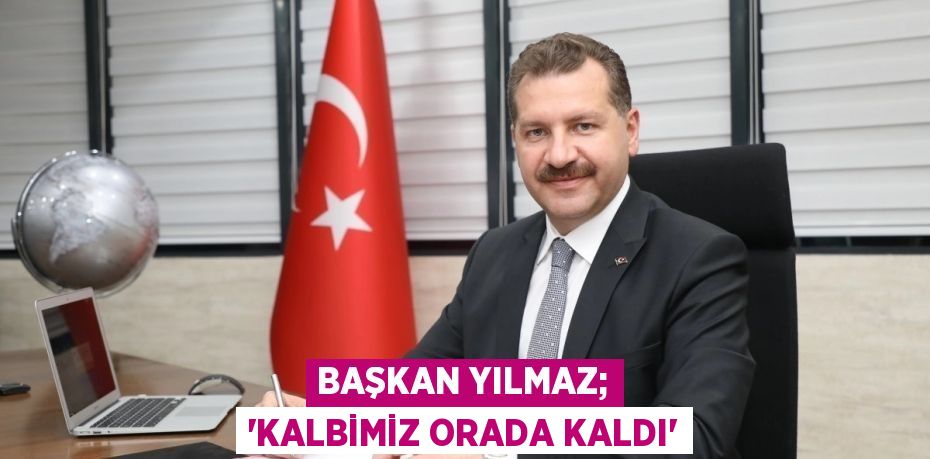 BAŞKAN YILMAZ; “KALBİMİZ ORADA KALDI”