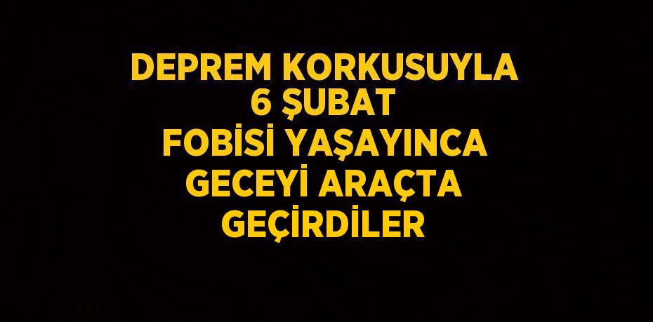 DEPREM KORKUSUYLA 6 ŞUBAT FOBİSİ YAŞAYINCA GECEYİ ARAÇTA GEÇİRDİLER