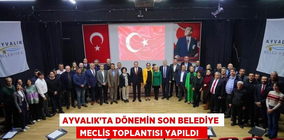 Ayvalık’ta dönemin son belediye meclis toplantısı yapıldı  