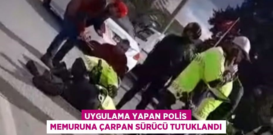 UYGULAMA YAPAN POLİS MEMURUNA ÇARPAN SÜRÜCÜ TUTUKLANDI