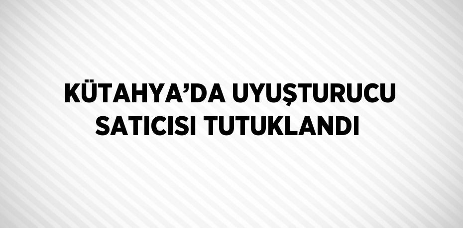 KÜTAHYA’DA UYUŞTURUCU SATICISI TUTUKLANDI