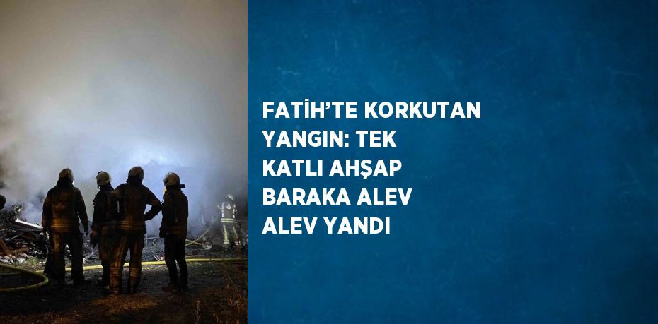 FATİH’TE KORKUTAN YANGIN: TEK KATLI AHŞAP BARAKA ALEV ALEV YANDI