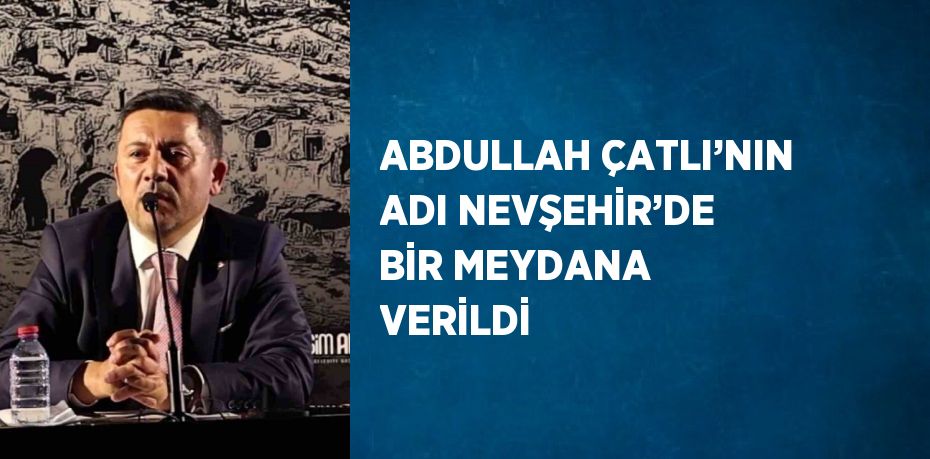 ABDULLAH ÇATLI’NIN ADI NEVŞEHİR’DE BİR MEYDANA VERİLDİ