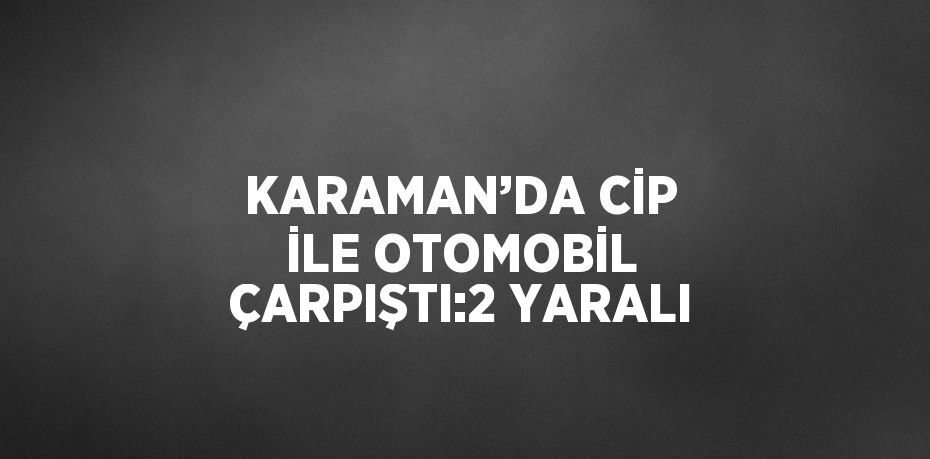 KARAMAN’DA CİP İLE OTOMOBİL ÇARPIŞTI:2 YARALI