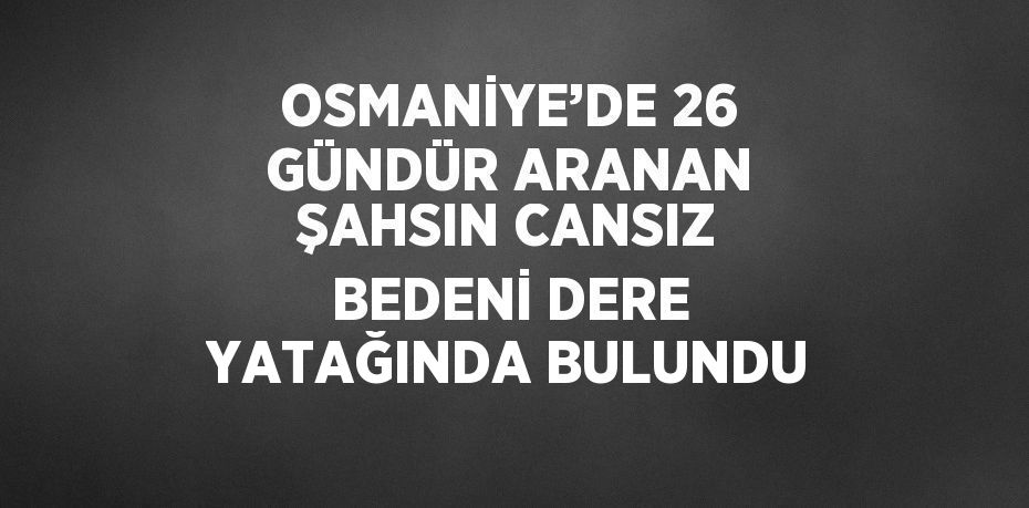 OSMANİYE’DE 26 GÜNDÜR ARANAN ŞAHSIN CANSIZ BEDENİ DERE YATAĞINDA BULUNDU