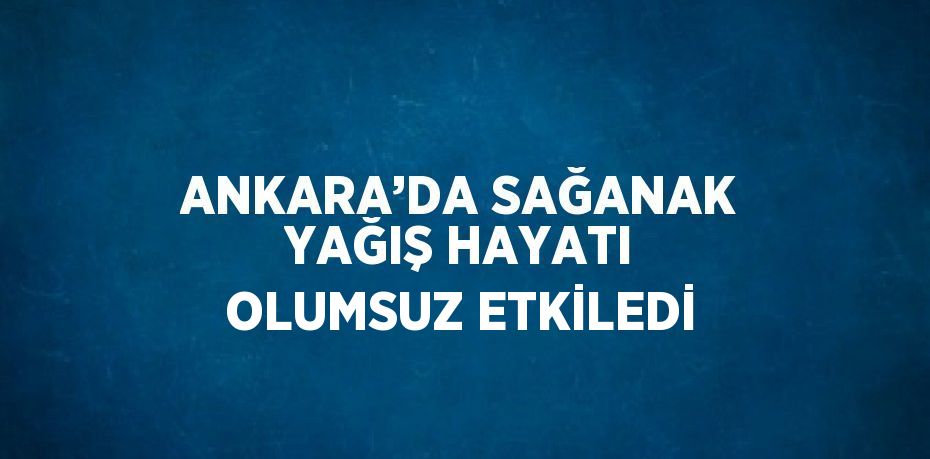 ANKARA’DA SAĞANAK YAĞIŞ HAYATI OLUMSUZ ETKİLEDİ