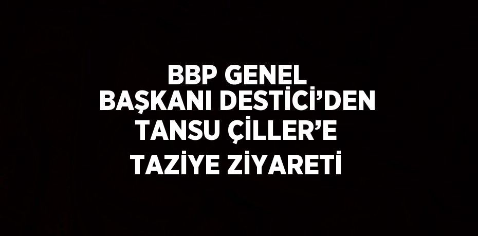 BBP GENEL BAŞKANI DESTİCİ’DEN TANSU ÇİLLER’E TAZİYE ZİYARETİ