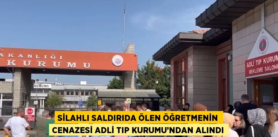 SİLAHLI SALDIRIDA ÖLEN ÖĞRETMENİN CENAZESİ ADLİ TIP KURUMU’NDAN ALINDI