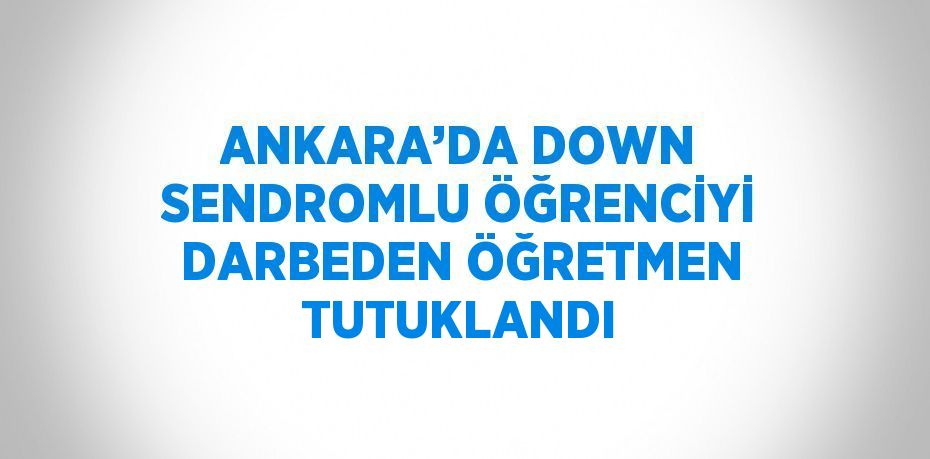 ANKARA’DA DOWN SENDROMLU ÖĞRENCİYİ DARBEDEN ÖĞRETMEN TUTUKLANDI